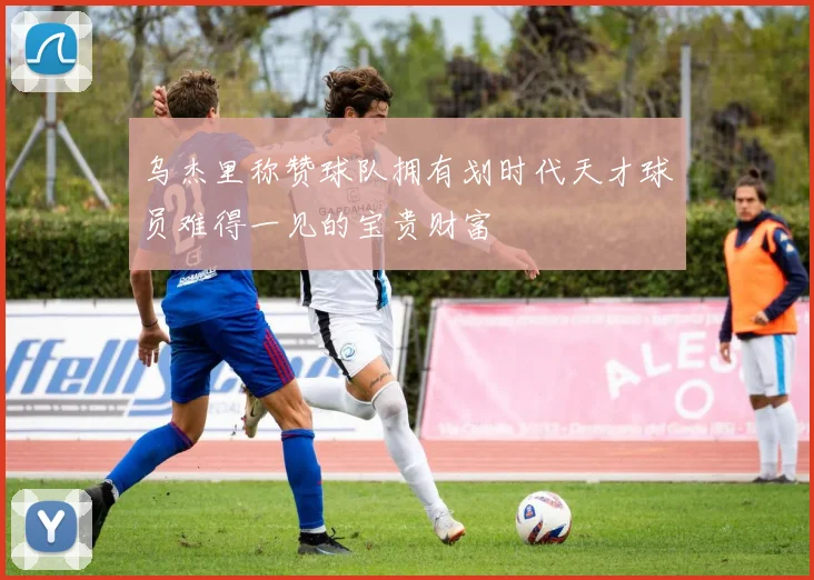 乌杰里称赞球队拥有划时代天才球员难得一见的宝贵财富