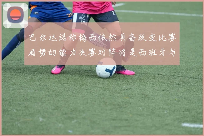 巴尔达诺称梅西依然具备改变比赛局势的能力决赛对阵将是西班牙与阿根廷