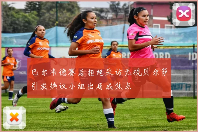 巴尔韦德赛后拒绝采访无视贝尔萨引发热议小组出局成焦点