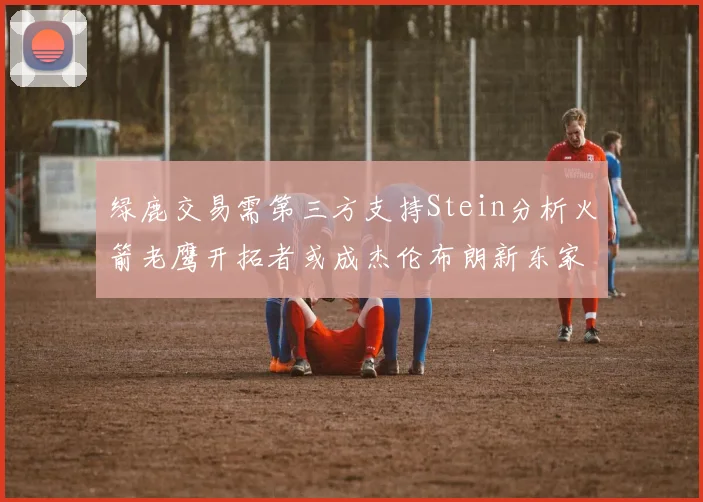 绿鹿交易需第三方支持Stein分析火箭老鹰开拓者或成杰伦布朗新东家