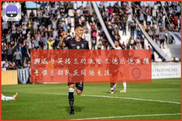 挪威与英格兰对决哈兰德厄德高携手俱乐部队友同场竞技