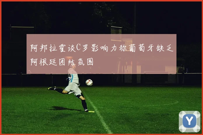 阿邦拉霍谈C罗影响力称葡萄牙缺乏阿根廷团结氛围