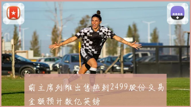 前主席列维出售热刺2499股份交易金额预计数亿英镑