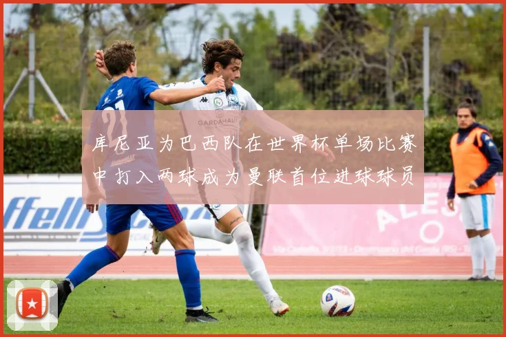 库尼亚为巴西队在世界杯单场比赛中打入两球成为曼联首位进球球员