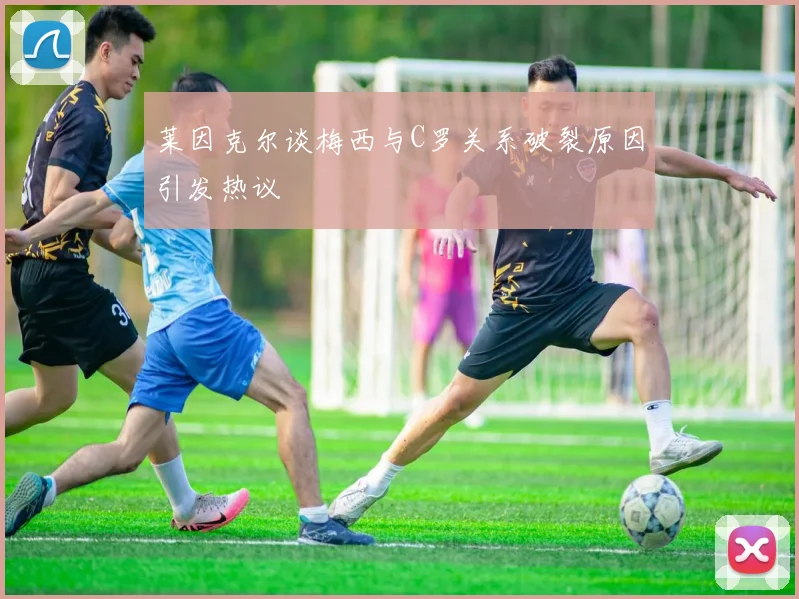 莱因克尔谈梅西与C罗关系破裂原因引发热议