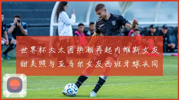 世界杯太太团热潮再起内维斯女友甜美照与亚马尔女友西班牙球衣同框秀