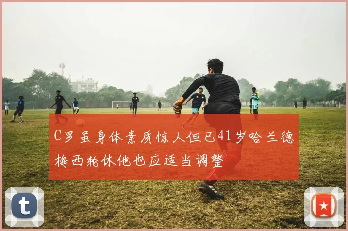 C罗虽身体素质惊人但已41岁哈兰德梅西轮休他也应适当调整